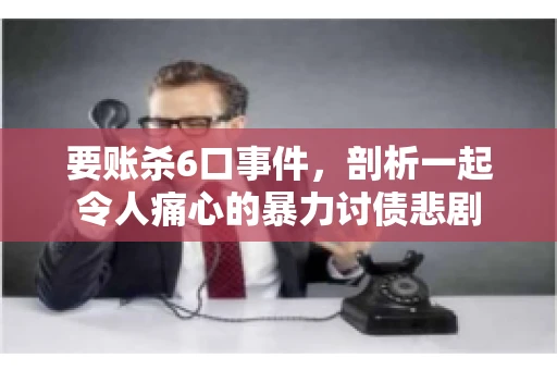 要账杀6口事件，剖析一起令人痛心的暴力讨债悲剧