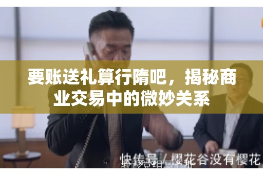 要账送礼算行隋吧，揭秘商业交易中的微妙关系