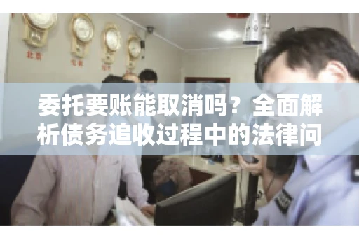 委托要账能取消吗？全面解析债务追收过程中的法律问题