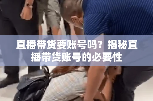 直播带货要账号吗？揭秘直播带货账号的必要性