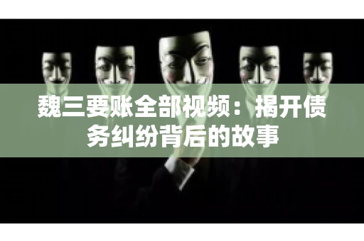 魏三要账全部视频：揭开债务纠纷背后的故事