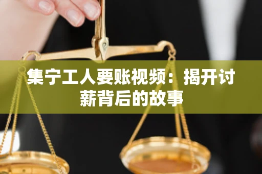 集宁工人要账视频：揭开讨薪背后的故事
