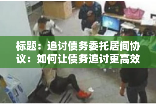 标题：追讨债务委托居间协议：如何让债务追讨更高效？