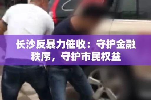 长沙反暴力催收：守护金融秩序，守护市民权益