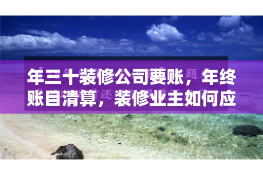 年三十装修公司要账，年终账目清算，装修业主如何应对